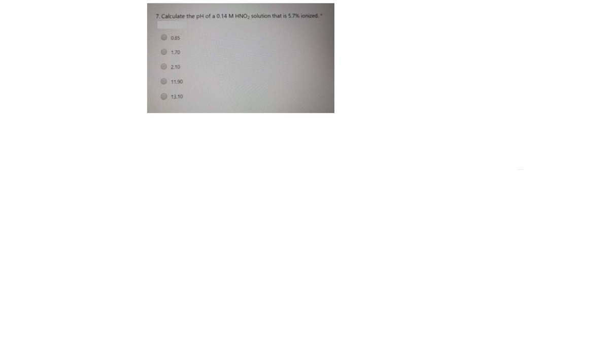 7. Calculate the pH of a 0.14 M HNO, solution that is 5.7% ionized.
O 0.85
O 1.70
O 2.10
O 11.90
O 13.10
