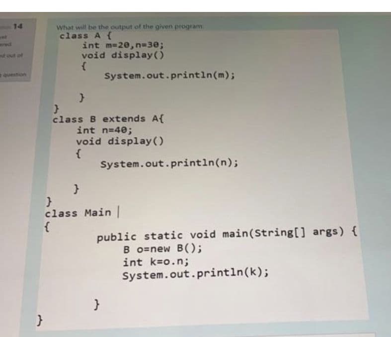 14
What will be the output of the given program
class A {
int m-20, n%330;
void display()
wwd
fout of
question
System.out.println(m);
class B extends A{
int n=40;
void display ()
{
System.out.println(n);
}
class Main
{
public static void main(String[] args) {
B o=new B();
int k=o.n;
System.out.println(k);
