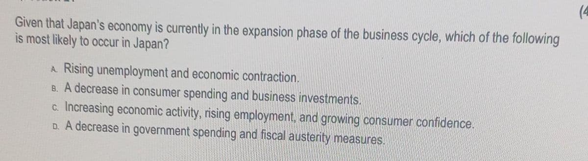 Given that Japan's economy is currently in the expansion phase of the business cycle, which of the following
is most likely to occur in Japan?
A. Rising unemployment and economic contraction.
B. A decrease in consumer spending and business investments.
c. Increasing economic activity, rising employment, and growing consumer confidence.
D. A decrease in government spending and fiscal austerity measures.
(4