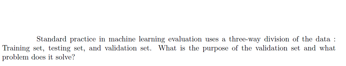 Standard practice in machine learning evaluation uses a three-way division of the data :
Training set, testing set, and validation set. What is the purpose of the validation set and what
problem does it solve?