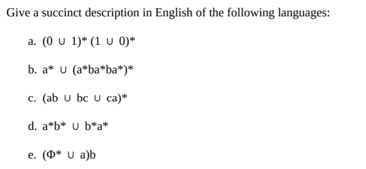 Give a succinct description in English of the following languages:
a. (0 U 1)* (1 U 0)*
b. a* U (a*ba*ba*)*
c. (ab u bc U ca)*
d. a*b* U b*a*
е. (Ф* U а)b
