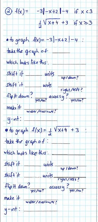 2 f(x) =
-31-x+2-4
if x <3
VX+4 +3 if x>3
fix)=-31-x+2/-4 :
to graph
take the graph of
which looks like this.
Shift it
shift it
flip it down?
make it
y-int:
• to graph f/x) = 1 √√x+4+3
2
take the graph of:
which looks like this:
shift it
units
shift it
units.
flip it down?
make it
y-int:
units
units
yes/no?
yes/no?
wider/narrower?
up/down?
acrossy!
right/left?
wider/narrower?
yes/no?
up / down?
acrossy
right/left?
?
yes/no?