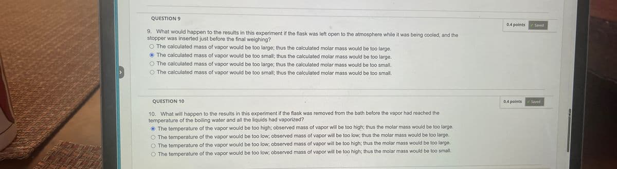 QUESTION 9
9. What would happen to the results in this experiment if the flask was left open to the atmosphere while it was being cooled, and the
stopper was inserted just before the final weighing?
The calculated mass of vapor would be too large; thus the calculated molar mass would be too large.
The calculated mass of vapor would be too small; thus the calculated molar mass would be too large.
The calculated mass of vapor would be too large; thus the calculated molar mass would be too small.
O The calculated mass of vapor would be too small; thus the calculated molar mass would be too small.
QUESTION 10
10. What will happen to the results in this experiment if the flask was removed from the bath before the vapor had reached the
temperature of the boiling water and all the liquids had vaporized?
The temperature of the vapor would be too high; observed mass of vapor will be too high; thus the molar mass would be too large.
The temperature of the vapor would be too low; observed mass of vapor will be too low; thus the molar mass would be too large.
The temperature of the vapor would be too low; observed mass of vapor will be too high; thus the molar mass would be too large.
O The temperature of the vapor would be too low; observed mass of vapor will be too high; thus the molar mass would be too small.
0.4 points ✓ Saved
0.4 points
Saved