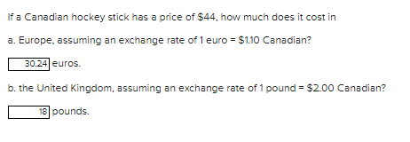 If a Canadian hockey stick has a price of $44, how much does it cost in
a. Europe, assuming an exchange rate of 1 euro = $1.10 Canadian?
30.24 euros.
b. the United Kingdom, assuming an exchange rate of 1 pound = $2.00 Canadian?
18 pounds.