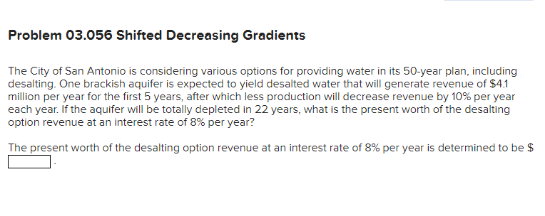 Problem 03.056 Shifted Decreasing Gradients
The City of San Antonio is considering various options for providing water in its 50-year plan, including
desalting. One brackish aquifer is expected to yield desalted water that will generate revenue of $4.1
million per year for the first 5 years, after which less production will decrease revenue by 10% per year
each year. If the aquifer will be totally depleted in 22 years, what is the present worth of the desalting
option revenue at an interest rate of 8% per year?
The present worth of the desalting option revenue at an interest rate of 8% per year is determined to be $