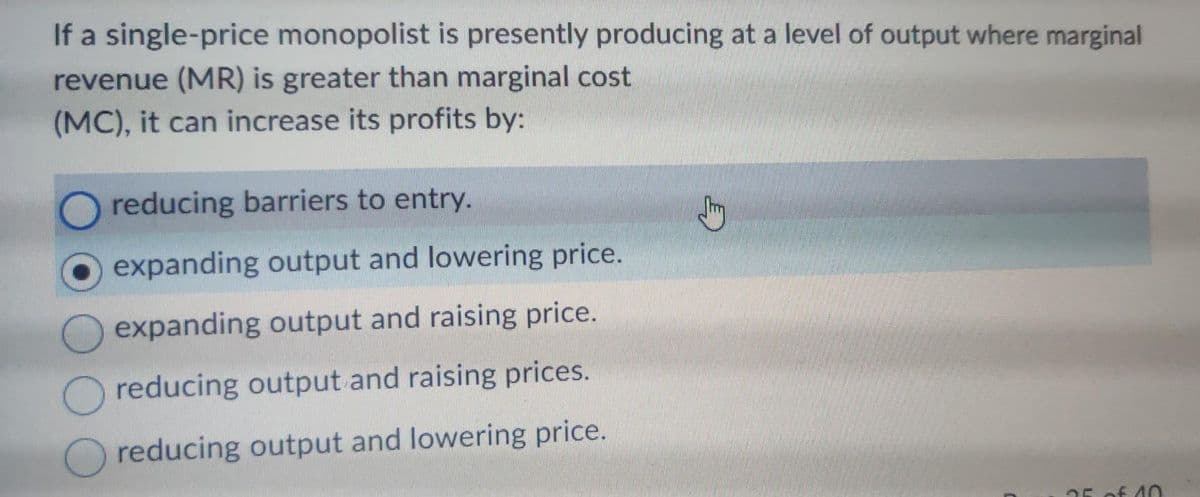 If a single-price monopolist is presently producing at a level of output where marginal
revenue (MR) is greater than marginal cost
(MC), it can increase its profits by:
reducing barriers to entry.
expanding output and lowering price.
expanding output and raising price.
reducing output and raising prices.
reducing output and lowering price.
25 of 10