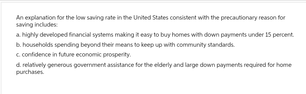 An explanation for the low saving rate in the United States consistent with the precautionary reason for
saving includes:
a. highly developed financial systems making it easy to buy homes with down payments under 15 percent.
b. households spending beyond their means to keep up with community standards.
c. confidence in future economic prosperity.
d. relatively generous government assistance for the elderly and large down payments required for home
purchases.