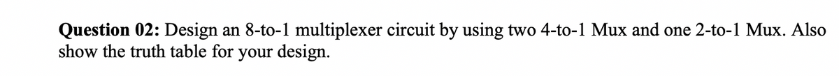 Question 02: Design an 8-to-1 multiplexer circuit by using two 4-to-1 Mux and one 2-to-1 Mux. Also
show the truth table for your design.