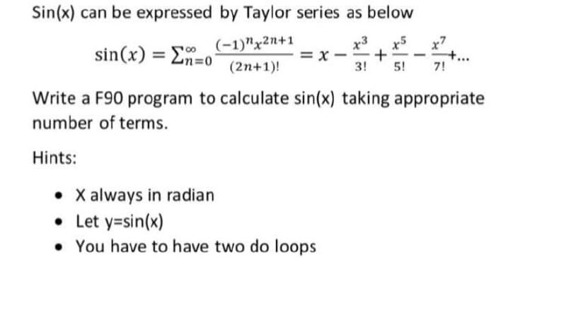 Sin(x) can be expressed by Taylor series as below
x3
x5
+
3!
(-1)"x2n+1
x7
sin(x) = En=0
= x -
II
(2n+1)!
5!
7!
Write a F90 program to calculate sin(x) taking appropriate
number of terms.
Hints:
• X always in radian
• Let y=sin(x)
• You have to have two do loops
