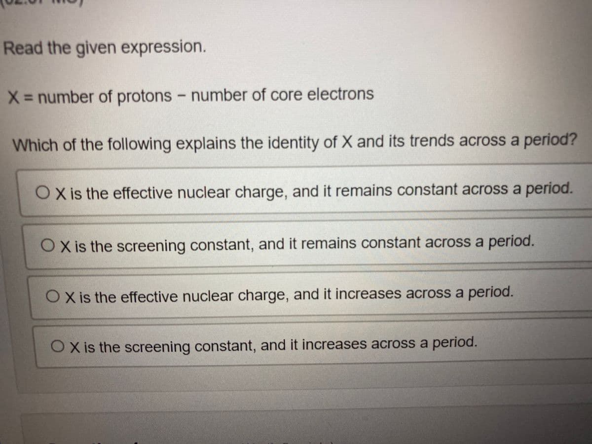 Read the given expression.
X= number of protons - number of core electrons
Which of the following explains the identity of X and its trends across a period?
OX is the effective nuclear charge, and it remains constant across a period.
OX is the screening constant, and it remains constant across a period.
OXis the effective nuclear charge, and it increases across a period.
OX is the screening constant, and it increases across a period.
