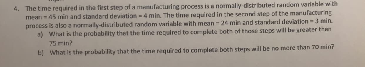 4. The time required in the first step of a manufacturing process is a normally-distributed random variable with
mean = 45 min and standard deviation = 4 min. The time required in the second step of the manufacturing
process is also a normally-distributed random variable with mean = 24 min and standard deviation = 3 min.
a) What is the probability that the time required to complete both of those steps will be greater than
75 min?
b) What is the probability that the time required to complete both steps will be no more than 70 min?
