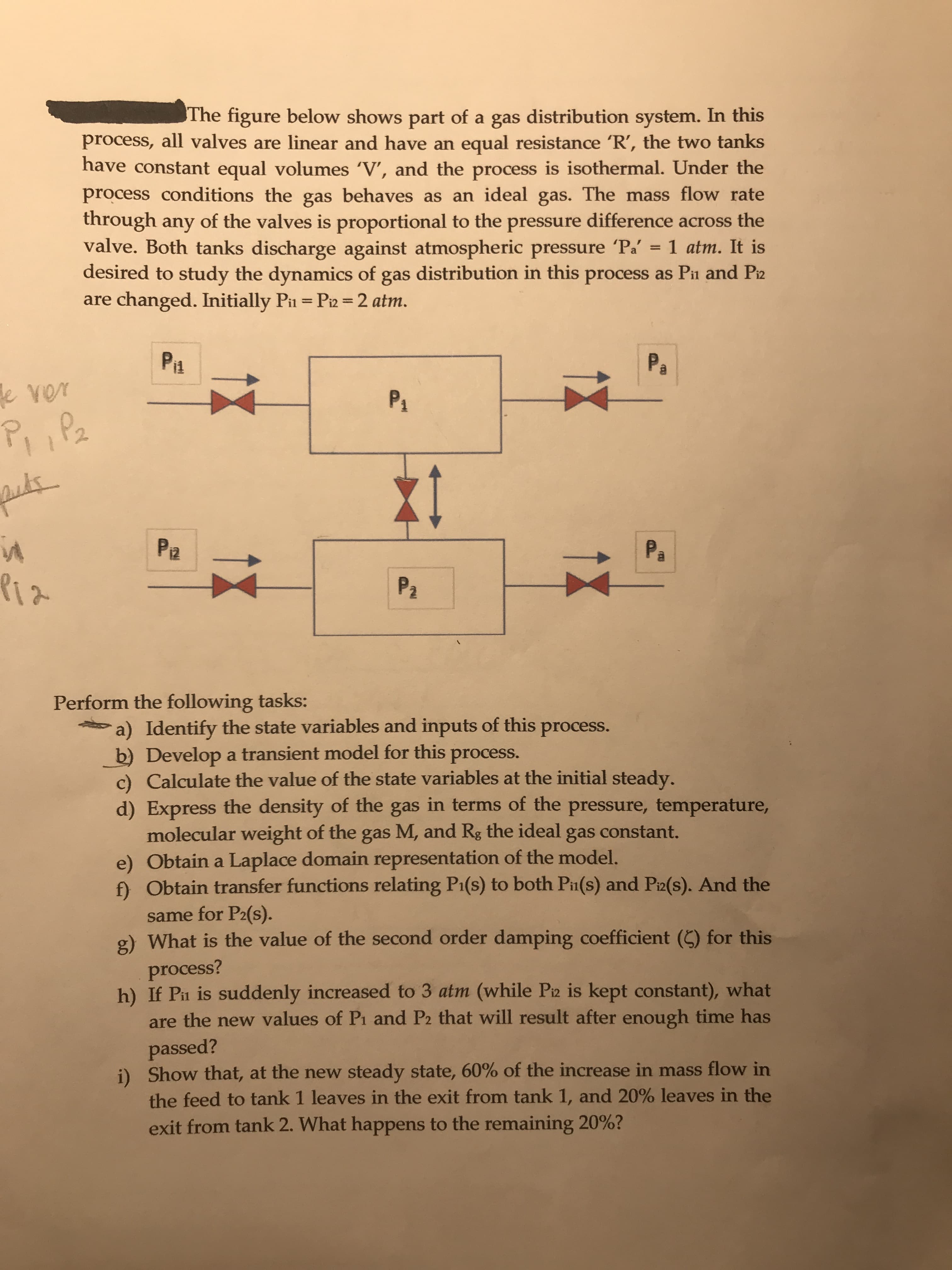 The figure below shows part of a gas distribution system. In this
process, all valves are linear and have an equal resistance 'R', the two tanks
have constant equal volumes 'V', and the process is isothermal. Under the
process conditions the gas behaves as an ideal gas. The mass flow rate
through any of the valves is proportional to the pressure difference across the
valve. Both tanks discharge against atmospheric pressure Pa'
desired to study the dynamics of gas distribution in this process as Pii and Piz
are changed. Initially Pi = Pi2 =2 atm.
1 atm. It is
%3D
%3D
Piz
Pa
ever
P4
P, ,Pa
Pa
Pa
Piz
P2
Perform the following tasks:
a) Identify the state variables and inputs of this process.
b) Develop a transient model for this process.
c) Calculate the value of the state variables at the initial steady.
d) Express the density of the gas in terms of the pressure, temperature,
molecular weight of the gas M, and Rg the ideal gas constant.
e) Obtain a Laplace domain representation of the model.
f) Obtain transfer functions relating P1(s) to both Pin(s) and Pi2(s). And the
same for P2(s).
g) What is the value of the second order damping coefficient (C) for this
process?
h) If Pn is suddenly increased to 3 atm (while Piz is kept constant), what
are the new values of Pi and P2 that will result after enough time has
passed?
i) Show that, at the new steady state, 60% of the increase in mass flow in
the feed to tank 1 leaves in the exit from tank 1, and 20% leaves in the
exit from tank 2. What happens to the remaining 20%?
