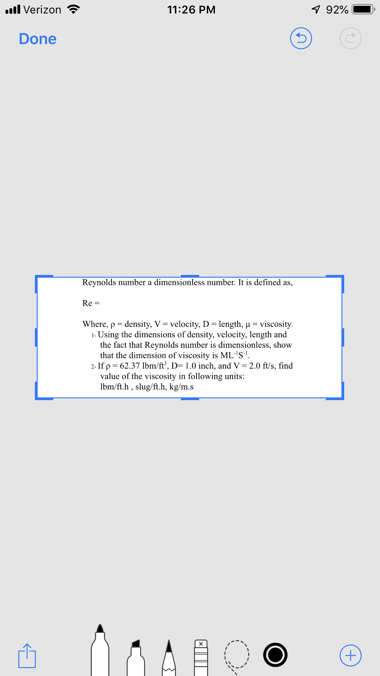 l Verizon
92%
11:26 PM
Done
Reynolds number a dimensionless number. It is defined as,
Re =
Where, p density, V velocity, D length, u
1- Using the dimensions of density, velocity, length and
the fact that Reynolds number is dimensionless, show
that the dimension of viscosity is ML1S-1.
2- If p 62.37 lbm/ft', D= 1.0 inch, and V = 2.0 ft/s, find
value of the viscosity in following units:
lbm/ft.h , slug/ft.h, kg/m.s
viscosity
X
