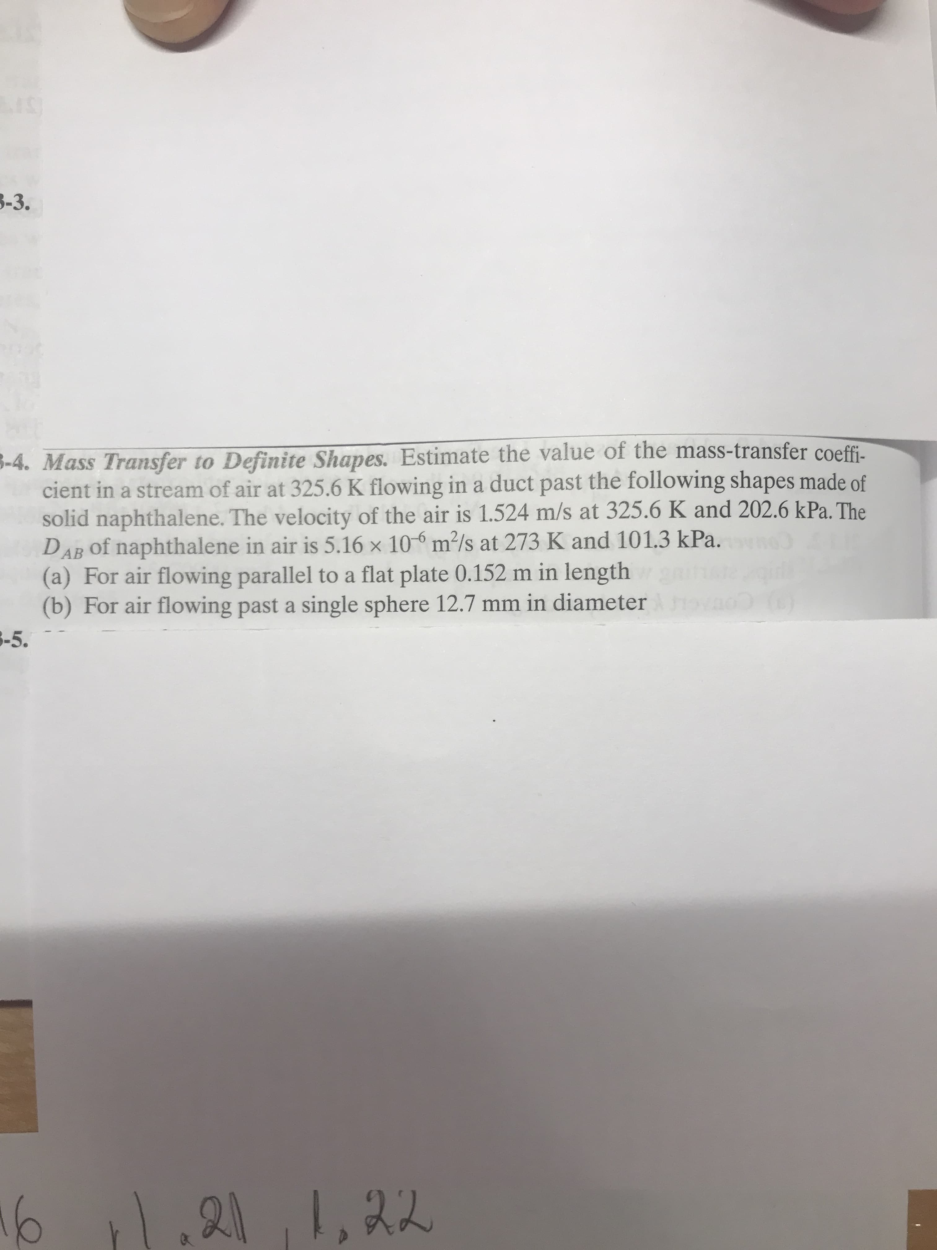 LuS)
3-3.
-4. Mass Transfer to Definite Shapes. Estimate the value of the mass-transfer coeff
cient in a stream of air at 325.6 K flowing in a duct past the following shapes made of
solid naphthalene. The velocity of the air is 1.524 m/s at 325.6 K and 202.6 kPa. The
DAB of naphthalene in air is 5.16 x 10% m2/s at 273 K and 101.3 kPa.
(a) For air flowing parallel to a flat plate 0.152 m in length
(b) For air flowing past a single sphere 12.7 mm in diameter
-5
АВ
1.21 1,22
