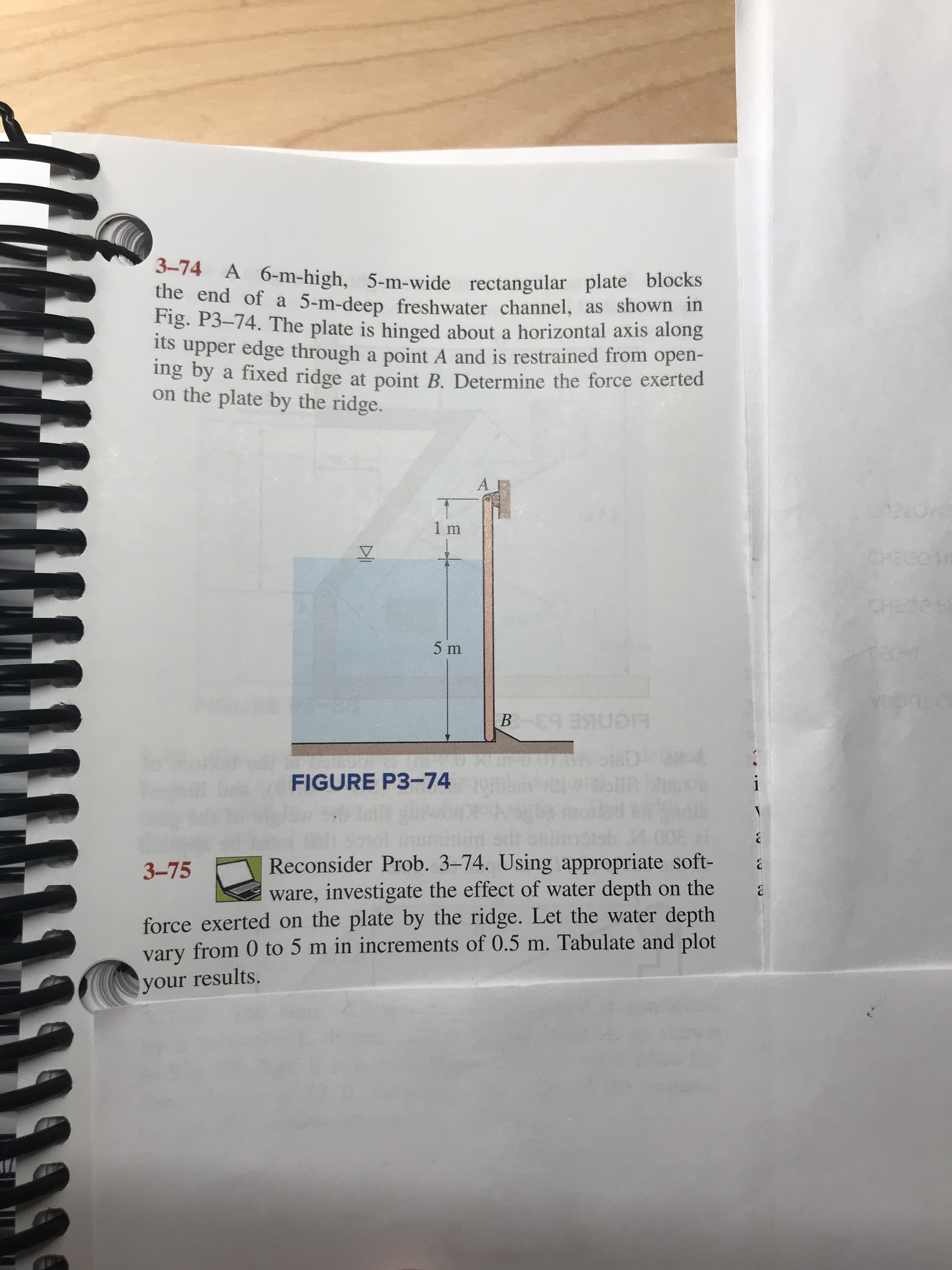 3-74 A 6-m-high, 5-m-wide rectangular plate blocks
ihe end of a 5-m-deep freshwater channel, as shown in
Fig. P3-74. The plate is hinged about a horizontal axis along
its upper edge through a point A and is restrained from open-
ing by a fixed ridge at point B. Determine the force exerted
the plate by the ridge.
A
1 m
5 m
yCRLE
HCN E b3-
O0RkSiSDot
bt pk
fo a
FIGURE P3-74
Reconsider Prob. 3-74. Using appropriate soft-
ware, investigate the effect of water depth on the
force exerted on the plate by the ridge. Let the water depth
vary from 0 to 5 m in increments of 0.5 m. Tabulate and plot
3-75
your results.
