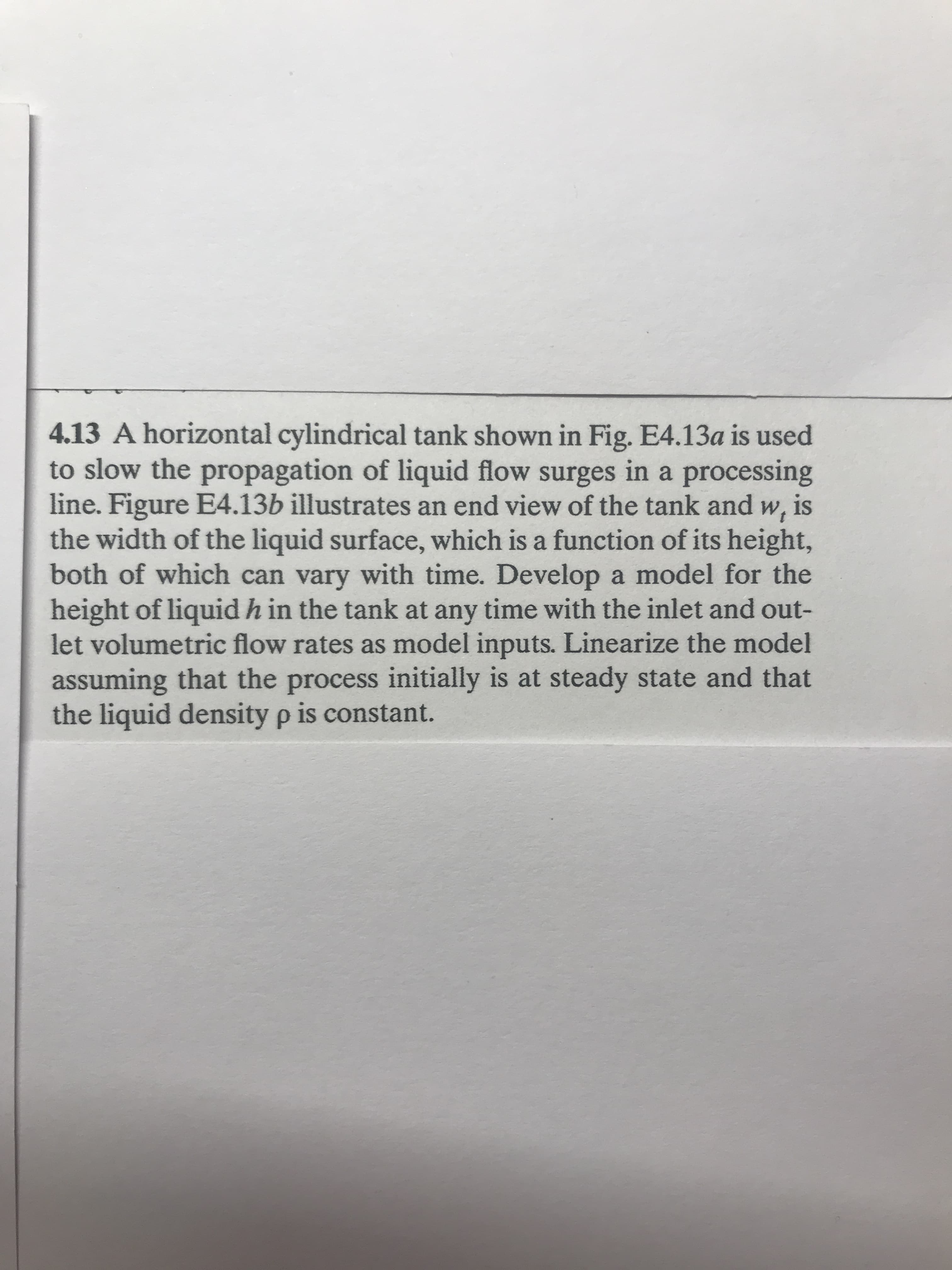 4.13 A horizontal cylindrical tank shown in Fig. E4.13a is used
to slow the propagation of liquid flow surges in a processing
line. Figure E4.13b illustrates an end view of the tank and w, is
the width of the liquid surface, which is a function of its height,
both of which can vary with time. Develop a model for the
height of liquid h in the tank at any time with the inlet and out-
let volumetric flow rates as model inputs. Linearize the model
assuming that the process initially is at steady state and that
the liquid density p is constant.
