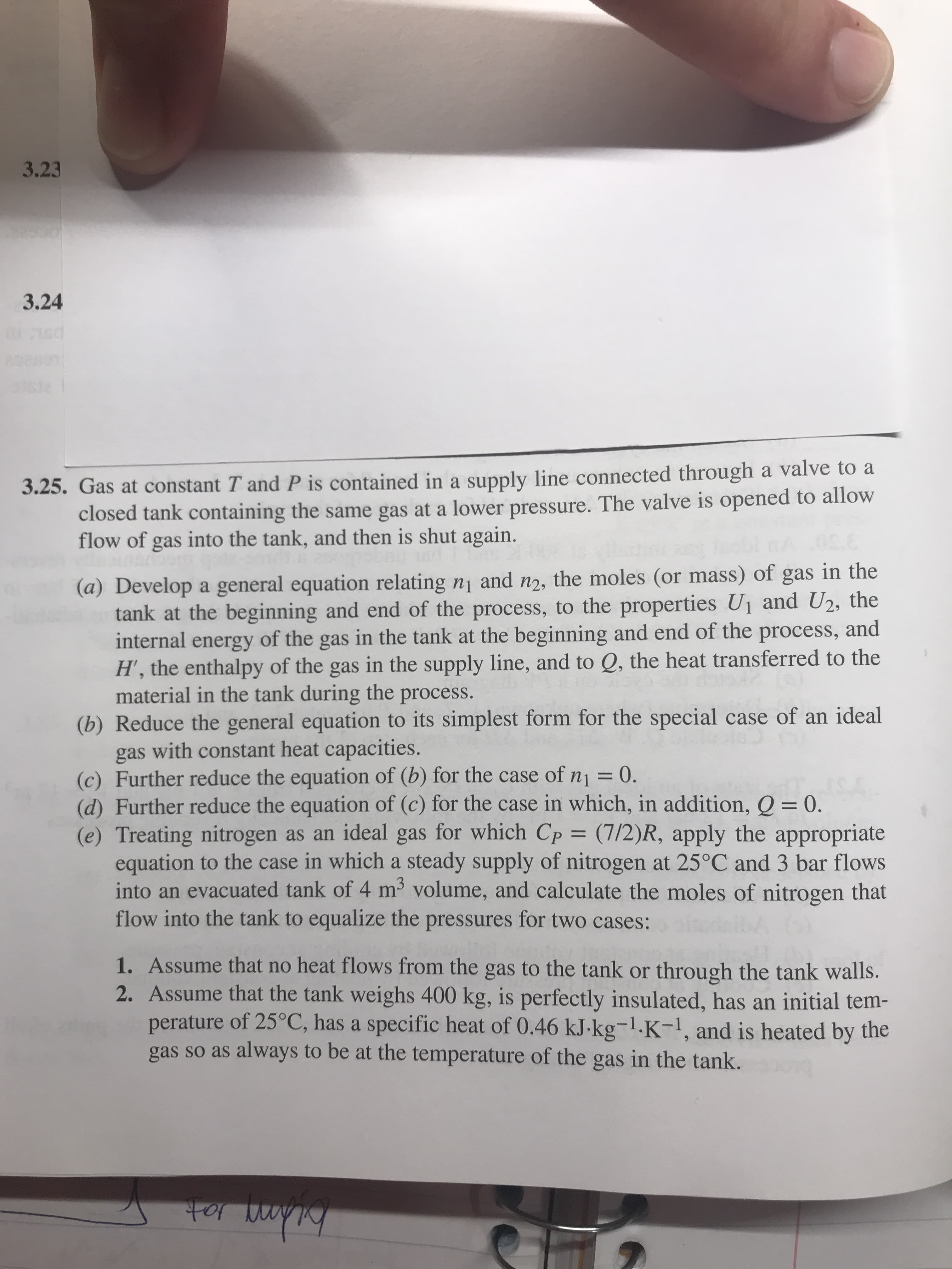 3.23
3.24
d
3.25. Gas at constant T and P is contained in a supply line connected through a valve to
closed tank containing the same gas at a lower pressure. The valve is opened to allow
flow of gas into the tank, and then is shut again.
(a) Develop a general equation relating n1 and n2, the moles (or mass) of gas in the
tank at the beginning and end of the process, to the properties U1 and U2, the
internal energy of the gas in the tank at the beginning and end of the process, and
H', the enthalpy of the gas in the supply line, and to Q, the heat transferred to the
material in the tank during the process.
(b) Reduce the general equation to its simplest form for the special case of an ideal
gas with constant heat capacities.
(c) Further reduce the equation of (b) for the case of n1 = 0.
(d) Further reduce the equation of (c) for the case in which, in addition, Q = 0.
(e) Treating nitrogen as an ideal gas for which Cp
equation to the case in which a steady supply of nitrogen at 25°C and 3 bar flows
into an evacuated tank of 4 m volume, and calculate the moles of nitrogen that
flow into the tank to equalize the pressures for two cases:
IS£
= (7/2)R, apply the appropriate
1. Assume that no heat flows from the gas to the tank or
2. Assume that the tank weighs 400 kg, is perfectly insulated, has an initial tem-
perature of 25°C, has a specific heat of 0.46 kJ-kg-1.K-1, and is heated by the
gas so as always to be at the temperature of the gas in the tank.
through the tank walls.
