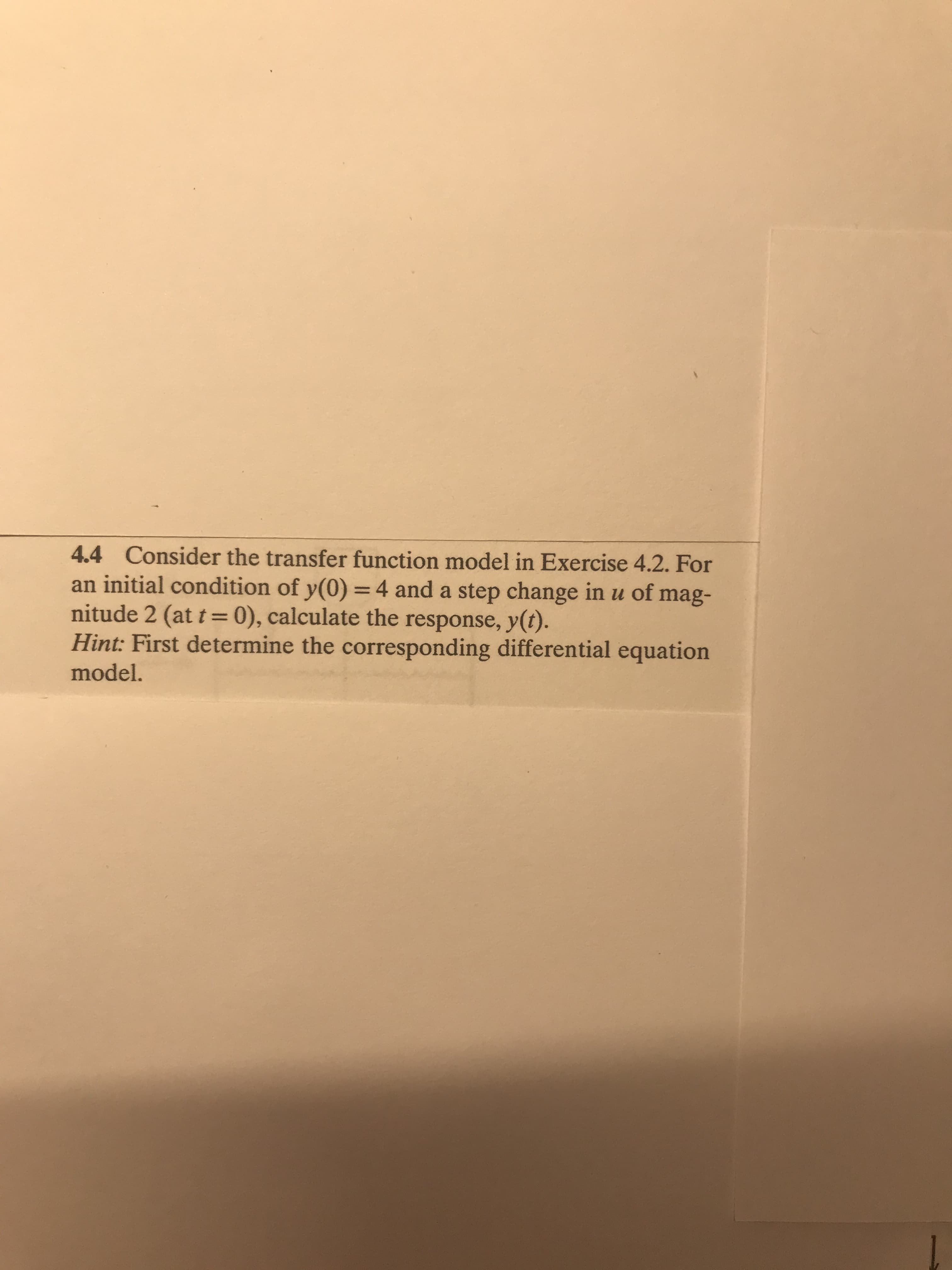 4.4 Consider the transfer function model in Exercise 4.2. For
an initial condition of y(0) =4 and a step change in u of mag-
nitude 2 (at t =0), calculate the response, y(t).
Hint: First determine the corresponding differential equation
model.
