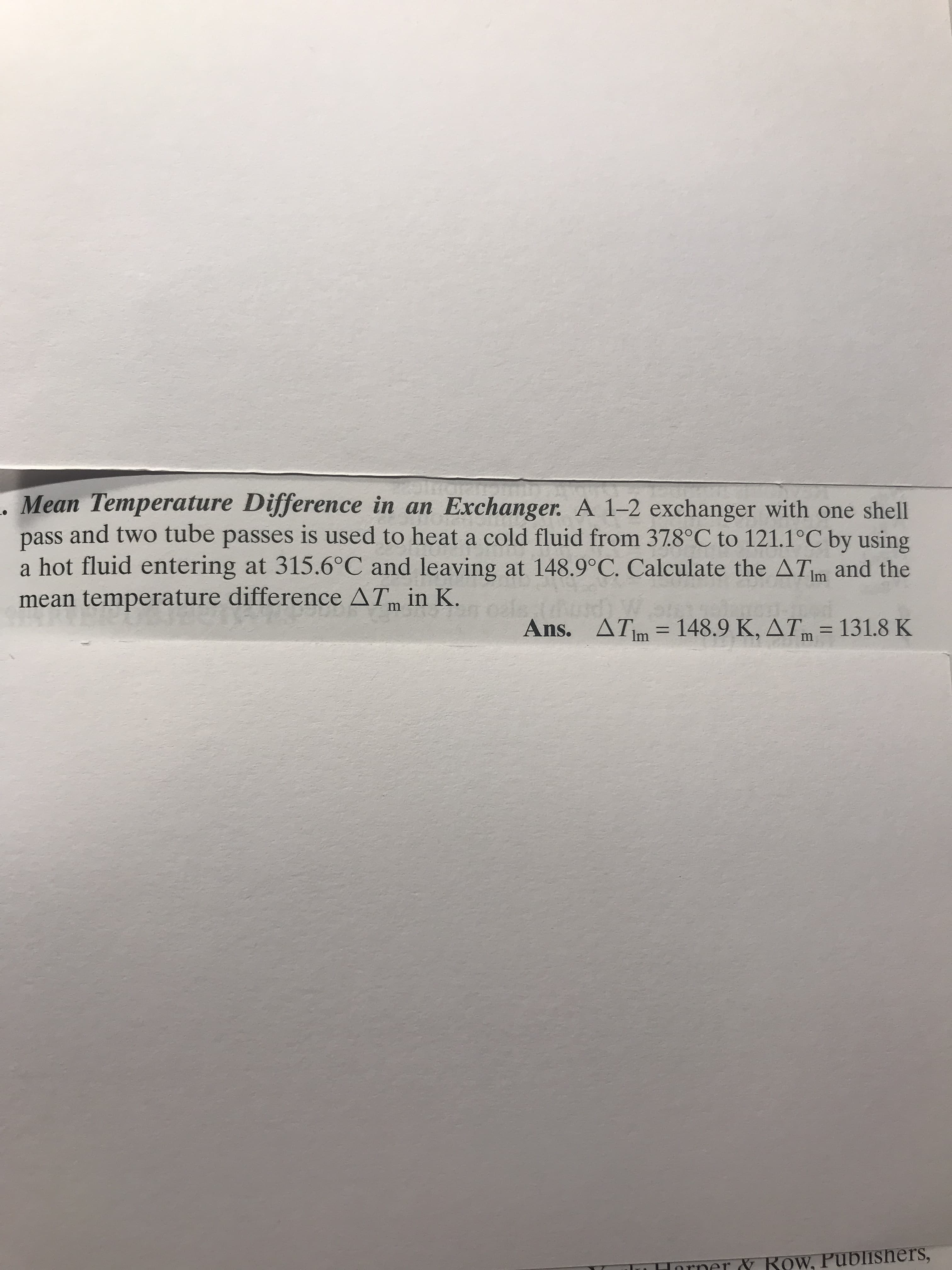 Mean Temperature Difference in an Exchanger. A 1-2 exchanger with one shell
pass and two tube passes is used to heat a cold fluid from 37.8°C to 121.1°C by using
a hot fluid entering at 315.6°C and leaving at 148.9°C. Calculate the ATm and the
mean temperature difference AT in K.
oala
Ans.
m
ATim 148.9 K, ATm=131.8 K
Inrner& Row, Publishers,
