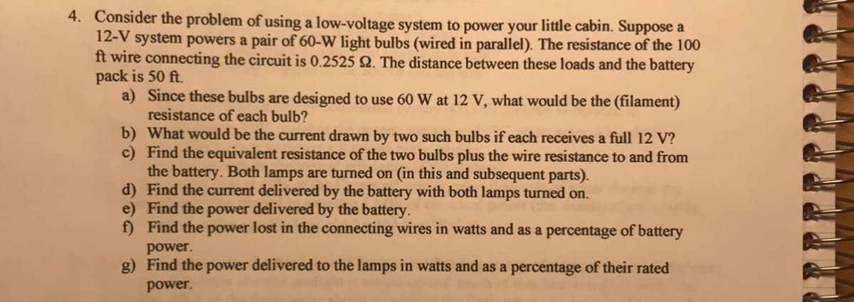 4. Consider the problem of using a low-voltage system to power your little cabin. Suppose a
12-V system powers a pair of 60-W light bulbs (wired in parallel). The resistance of the 100
ft wire connecting the circuit is 0.2525 Q. The distance between these loads and the battery
pack is 50 ft.
a) Since these bulbs are designed to use 60 W at 12 V, what would be the (filament)
resistance of each bulb?
b) What would be the current drawn by two such bulbs if each receives a full 12 V?
c) Find the equivalent resistance of the two bulbs plus the wire resistance to and from
the battery. Both lamps are turned on (in this and subsequent parts).
d) Find the current delivered by the battery with both lamps turned on.
e) Find the power delivered by the battery.
f) Find the power lost in the connecting wires in watts and as a percentage of battery
power.
g) Find the power delivered to the lamps in watts and as a percentage of their rated
power.
