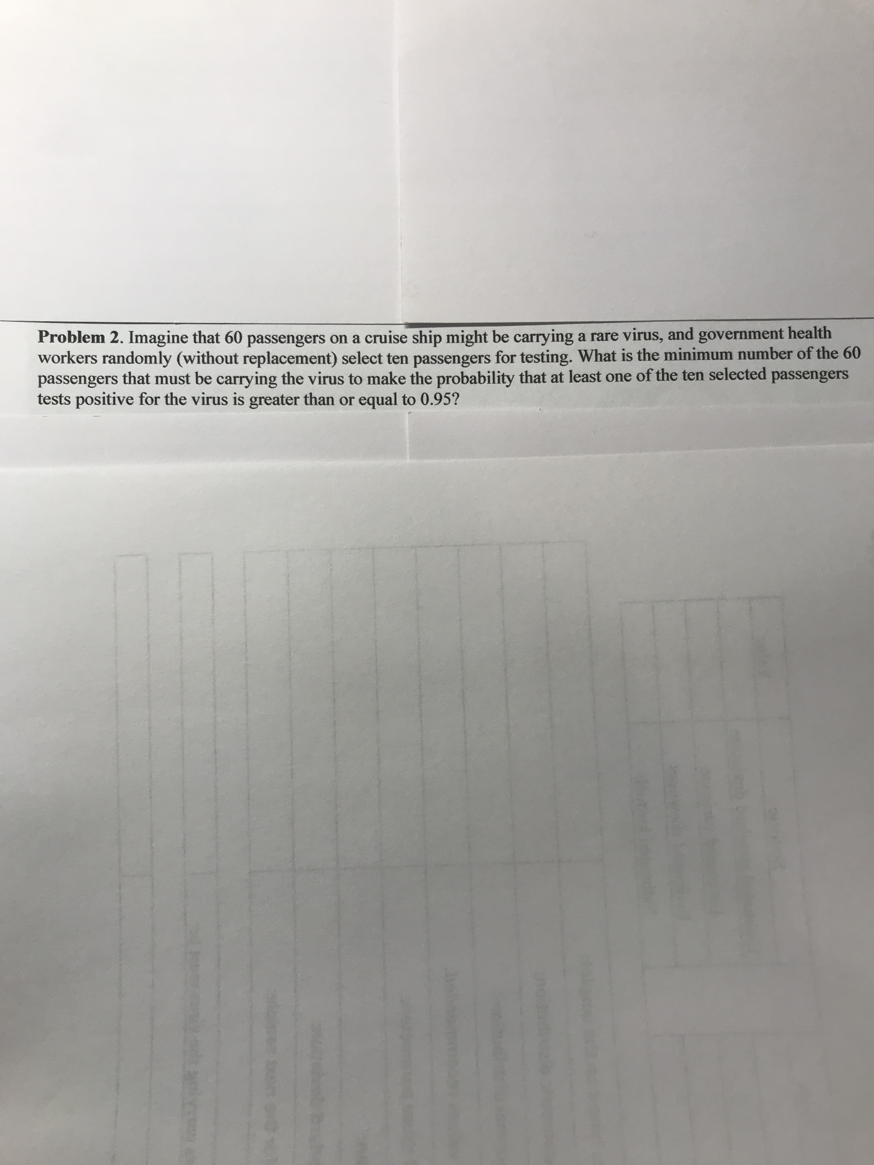 Problem 2. Imagine that 60 passengers on a cruise ship might be carrying a rare virus, and government health
workers randomly (without replacement) select ten passengers for testing. What is the minimum number of the 60
passengers that must be carrying the virus to make the probability that at least one of the ten selected passengers
tests positive for the virus is greater than or equal to 0.95?
be
