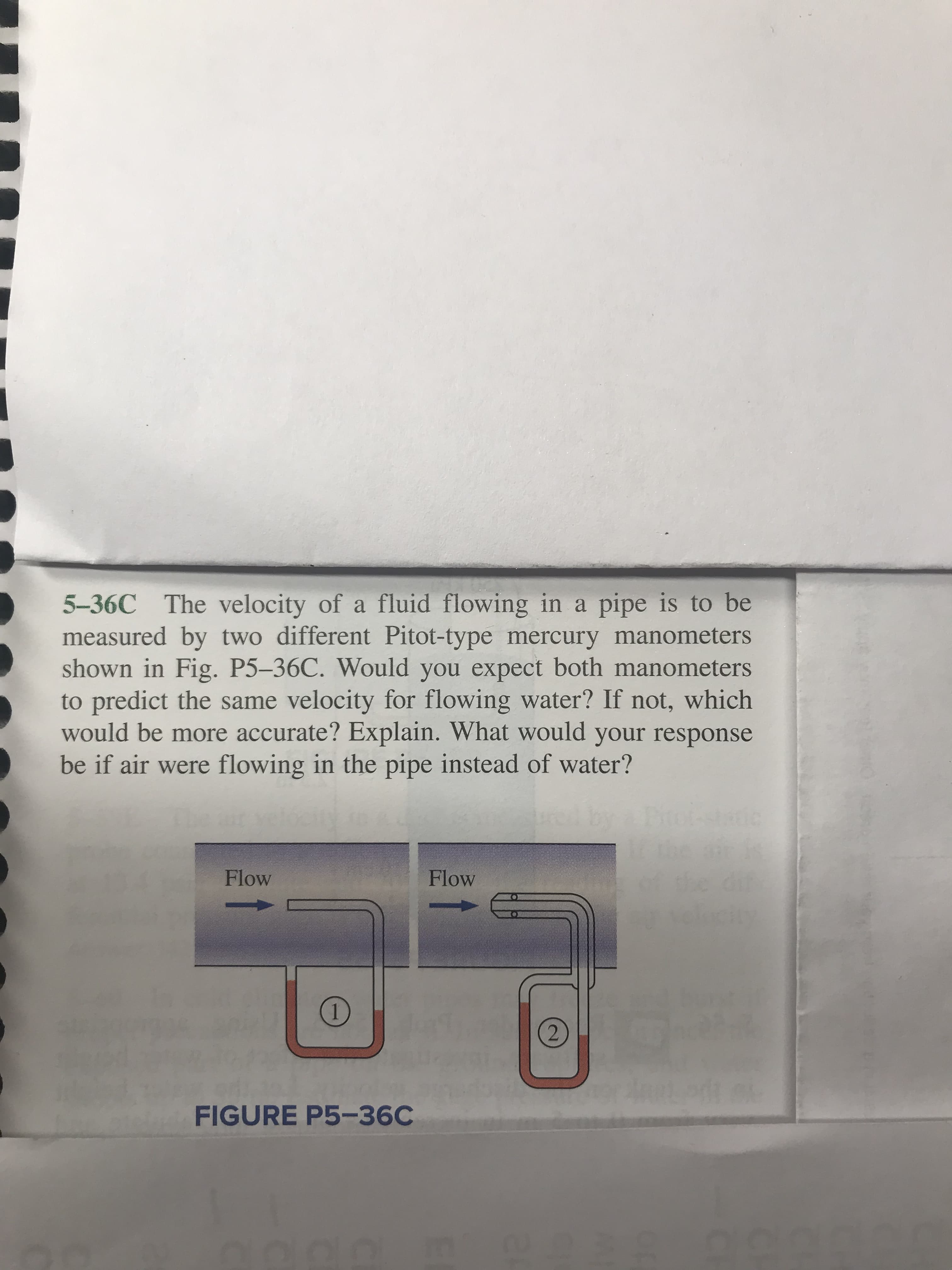 5-36C The velocity of a fluid flowing in a pipe is to be
measured by two different Pitot-type mercury manometers
shown in Fig. P5-36C. Would you expect both manometers
to predict the same velocity for flowing water? If not, which
would be more accurate? Explain. What would your response
be if air were flowing in the pipe instead of water?
he dut
dlecty
Flow
Flow
2
FIGURE P5-36C
