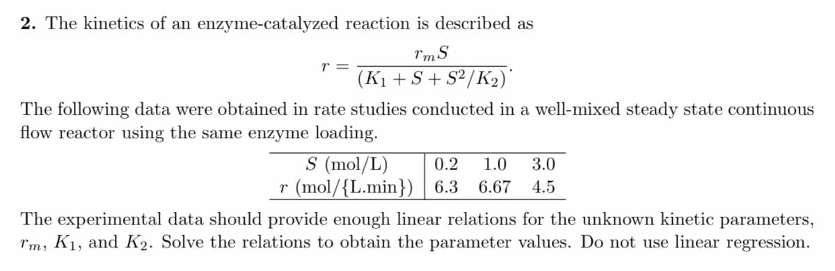 2. The kinetics of an enzyme-catalyzed reaction is described as
rmS
r =
(K1 + S + S²/K2)'
The following data were obtained in rate studies conducted in a well-mixed steady state continuous
flow reactor using the same enzyme loading.
S (mol/L)
r (mol/{L.min}) 6.3
0.2
1.0
3.0
6.67
4.5
The experimental data should provide enough linear relations for the unknown kinetic parameters,
rm, K1, and K2. Solve the relations to obtain the parameter values. Do not use linear regression.
