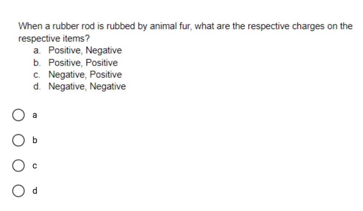 When a rubber rod is rubbed by animal fur, what are the respective charges on the
respective items?
a. Positive, Negative
b. Positive, Positive
c. Negative, Positive
d. Negative, Negative
a
O d
