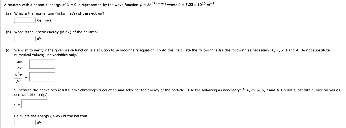 A neutron with a potential energy of U = 0 is represented by the wave function y = Ae'(kx – ot) where k = 5.23 × 1010 m-1.
(a) What is the momentum (in kg · m/s) of the neutron?
kg • m/s
(b) What is the kinetic energy (in eV) of the neutron?
ev
(c) We wish to verify if the given wave function is a solution to Schrödinger's equation. To do this, calculate the following. (Use the following as necessary: k, w, x, t and A. Do not substitute
numerical values; use variables only.)
dự
dx
d?w
dx2
Substitute the above two results into Schrödinger's equation and solve for the energy of the particle. (Use the following as necessary: h, k, m, w, x, t and A. Do not substitute numerical values;
use variables only.)
E =
Calculate the energy (in eV) of the neutron.
ev
