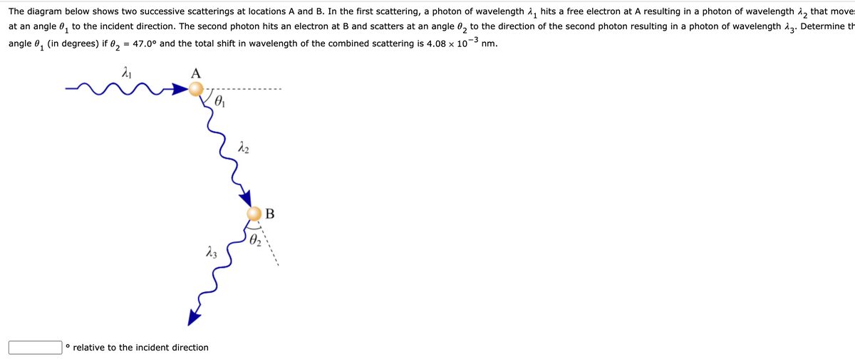 The diagram below shows two successive scatterings at locations A and B. In the first scattering, a photon of wavelength 1, hits a free electron at A resulting in a photon of wavelength 1, that moves
at an angle 0, to the incident direction. The second photon hits an electron at B and scatters at an angle 0, to the direction of the second photon resulting in a photon of wavelength 12. Determine th
angle 0, (in degrees) if 0, = 47.0° and the total shift in wavelength of the combined scattering is 4.08 x 10
-3
nm.
1
A
B
° relative to the incident direction
