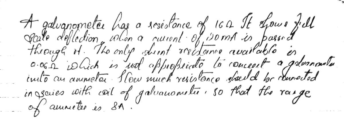 A galugnometer has a resistance
Scalle deflection
when a
querent.
cutiont
of
somt is passo Gel
through it. The only ishment orectance available is
0.06._2 is hich is not appropriate to conceest a a godermonaten
into an ammeter. Slow much resistance should be connected
халде
in saries with coil of galvanometu, so that the ray
of ammeter is SA.