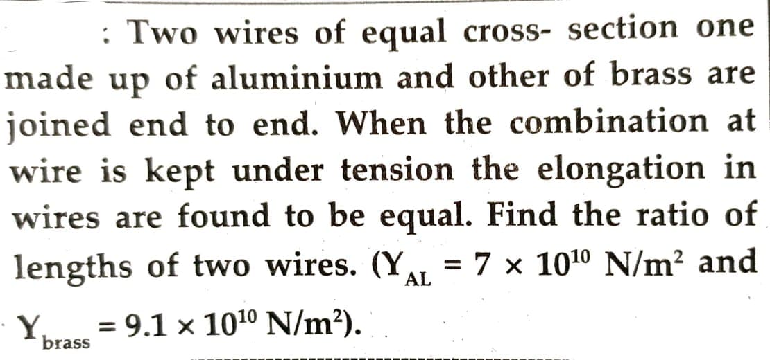 : Two wires of equal cross-section one
made up of aluminium and other of brass are
joined end to end. When the combination at
wire is kept under tension the elongation in
wires are found to be equal. Find the ratio of
lengths of two wires. (YAL = 7 x 10¹⁰ N/m² and
= 9.1 × 10¹0 N/m²).
Y₁
brass