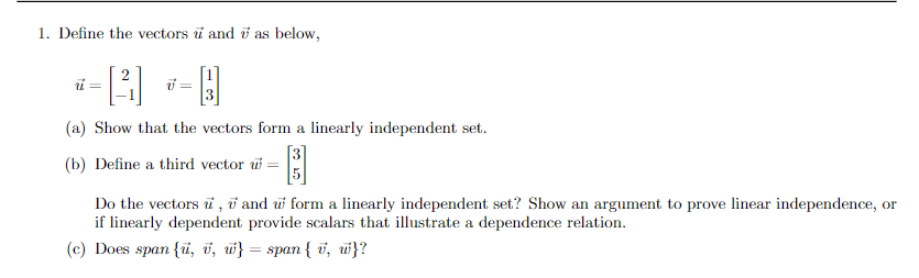 1. Define the vectors u and 7 as below,
*-2 -D
=
v=
(a) Show that the vectors form a linearly independent set.
(b) Define a third vector w
Do the vectors u, and w form a linearly independent set? Show an argument to prove linear independence, or
if linearly dependent provide scalars that illustrate a dependence relation.
(c) Does span {u, v, w} = span { v, w}?