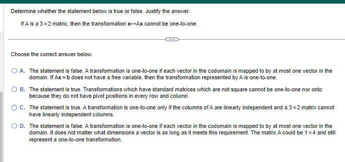 Determine whether the statement below is true or false. Justify the answer.
If A is a 3x2 matrix, then the transformation X+Ax cannot be one-to-one.
Choose the correct answer below.
O A. The statement is false. A transformation is one-to-one if each vector in the codomain is mapped to by at most one vector in the
domain. If Ax=b does not have a free variable, then the transformation represented by A is one-to-one.
B. The statement is true. Transformations which have standard matrices which are not square cannot be one-to-one nor onto
because they do not have pivot positions in every row and column.
O C. The statement is true. A transformation is one-to-one only if the columns of A are linearly independent and a 3x2 matrix cannot
have linearly independent columns.
D. The statement is false. A transformation is one-to-one if each vector in the codomain is mapped to by at most one vector in the
domain. It does not matter what dimensions a vector is as long as it meets this requirement. The matrix A could be 1x4 and still
represent a one-to-one transformation.