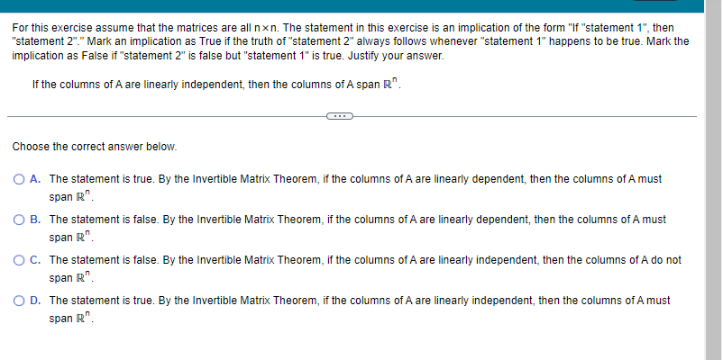 For this exercise assume that the matrices are all nxn. The statement in this exercise is an implication of the form "If "statement 1", then
"statement 2"." Mark an implication as True if the truth of "statement 2" always follows whenever "statement 1" happens to be true. Mark the
implication as False if "statement 2" is false but "statement 1" is true. Justify your answer.
If the columns of A are linearly independent, then the columns of A span R".
Choose the correct answer below.
O A. The statement is true. By the Invertible Matrix Theorem, if the columns of A are linearly dependent, then the columns of A must
span R.
O B. The statement is false. By the Invertible Matrix Theorem, if the columns of A are linearly dependent, then the columns of A must
span R.
O C. The statement is false. By the Invertible Matrix Theorem, if the columns of A are linearly independent, then the columns of A do not
span R.
D. The statement is true. By the Invertible Matrix Theorem, if the columns of A are linearly independent, then the columns of A must
span R.