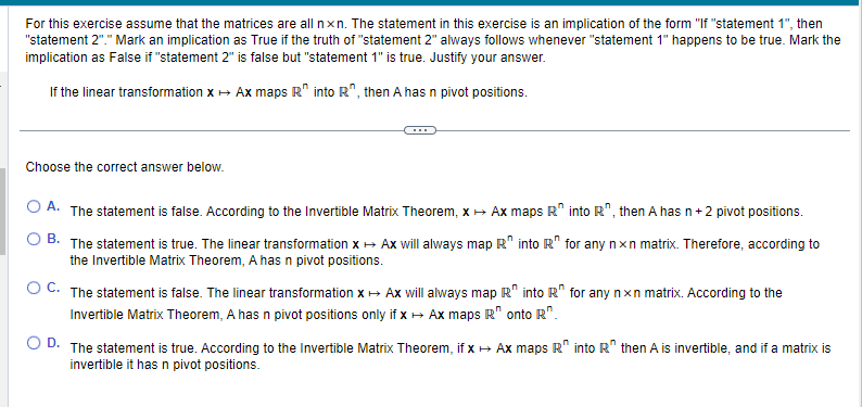 For this exercise assume that the matrices are all nxn. The statement in this exercise is an implication of the form "If "statement 1", then
"statement 2"." Mark an implication as True if the truth of "statement 2" always follows whenever "statement 1" happens to be true. Mark the
implication as False if "statement 2" is false but "statement 1" is true. Justify your answer.
If the linear transformation x → Ax maps R into R", then A has n pivot positions.
Choose the correct answer below.
OA. The statement is false. According to the Invertible Matrix Theorem, x → Ax maps R
B. The statement is true. The linear transformation x → Ax will always map R into R
the Invertible Matrix Theorem, A has n pivot positions.
O C. The statement is false. The linear transformation x → Ax will always map R into R
Invertible Matrix Theorem, A has n pivot positions only if x → Ax maps R" onto R".
into R", then A has n +2 pivot positions.
for any nxn matrix. Therefore, according to
for any nxn matrix. According to the
O D. The statement is true. According to the Invertible Matrix Theorem, if x → Ax maps R" into R then A is invertible, and if a matrix is
invertible it has n pivot positions.