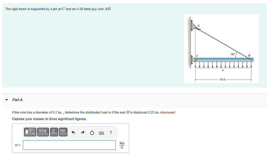 The rigid beam is supported by a pin at C and an A-36 steel guy wire AB.
Part A
If the wire has a diameter of 0.2 in., determine the distributed load w if the end B is displaced 0.25 in. downward.
Express your answer to three significant figures.
ΠΑΣΦ
W =
vec
?
kip
ft
W
-10 ft
30°
B