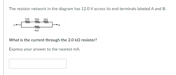 The resistor network in the diagram has 12.0 V across its end terminals labeled A and B.
1kf
2k12 1kf2
wwwwwww
www
4k02
What is the current through the 2.0 k2 resistor?
Express your answer to the nearest mA.