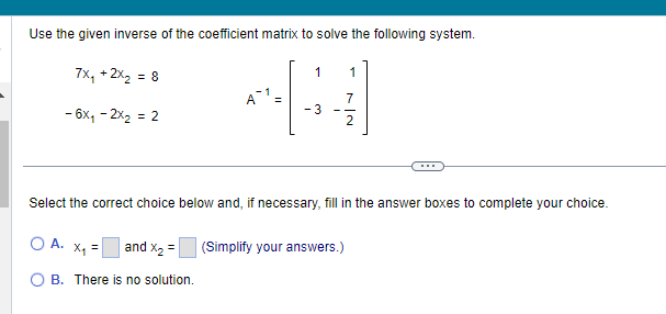 Use the given inverse of the coefficient matrix to solve the following system.
7x₁ + 2x₂ = 8
- 6x₁ - 2x₂ = 2
о А. х1 =
A1
and X₂ =
B. There is no solution.
1 1
اننا
Select the correct choice below and, if necessary, fill in the answer boxes to complete your choice.
-3
(Simplify your answers.)