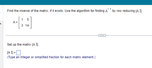 Find the inverse of the matrix, if it exists. Use the algorithm for finding A
A =
15
3 14
Set up the matrix [A I].
[A I] =
(Type an integer or simplified fraction for each matrix element.)
by row reducing [A I].