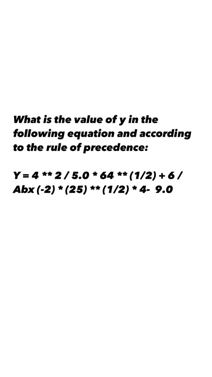 What is the value of y in the
following equation and according
to the rule of precedence:
Y= 4 ** 2/5.0 * 64 ** (1/2) + 6 /
Abx (-2) * (25) ** (1/2) * 4- 9.0
