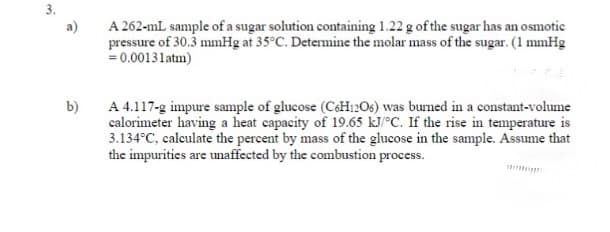 3.
A 262-mL sample of a sugar solution containing 1.22 g of the sugar has an osmotic
pressure of 30.3 mmHg at 35°C. Determine the molar mass of the sugar. (1 mmHg
= 0.00131atm)
A 4.117-g impure sample of glucose (C&H12O6) was burned in a constant-volume
calorimeter having a heat capacity of 19.65 kJ/°C. If the rise in temperature is
3.134°C, calculate the percent by mass of the glucose in the sample. Assume that
the impurities are unaffected by the combustion process.
b)
