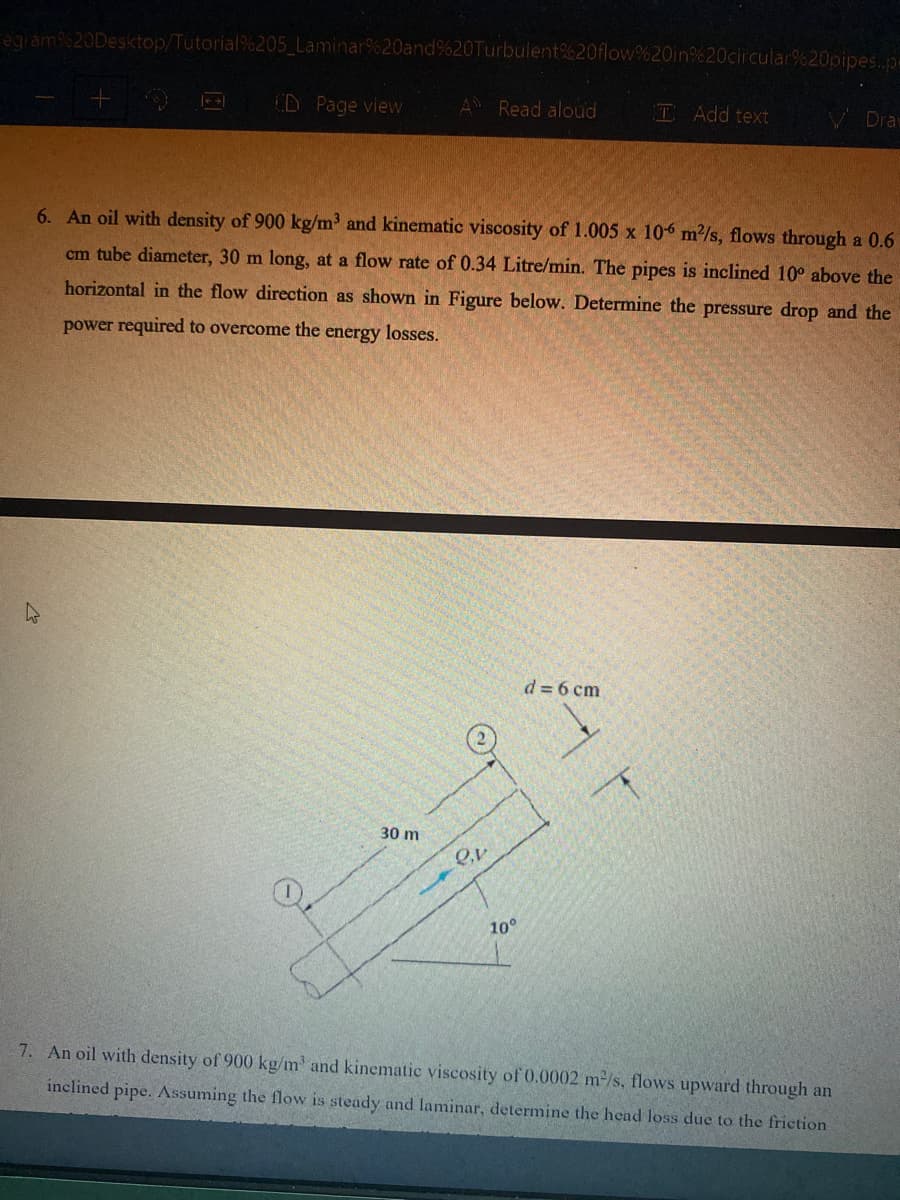 egram%20Desktop/Tutorial%205 Laminar%20and%20Turbulent%20flow%20in%20circular%20pipes.p=
(D Page view
A Read aloud
T Add text
V Dra
6. An oil with density of 900 kg/m³ and kinematic viscosity of 1.005 x 106 m/s, flows through a 0.6
cm tube diameter, 30 m long, at a flow rate of 0.34 Litre/min. The pipes is inclined 10° above the
horizontal in the flow direction as shown in Figure below. Determine the pressure drop and the
power required to overcome the energy losses.
d = 6 cm
30 m
10°
7. An oil with density of 900 kg/m' and kinematic viscosity of 0.0002 m-/s, flows upward through an
inclined pipe. Assuming the flow is steady and laminar, determine the head loss due to the friction
