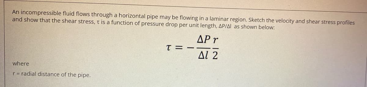 An incompressible fluid flows through a horizontal pipe may be flowing in a laminar region. Sketch the velocity and shear stress profiles
and show that the shear stress, t is a function of pressure drop per unit length, AP/AL as shown below:
AP r
AL 2
where
r= radial distance of the pipe.
