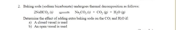 2. Baking soda (sodium bicarbonate) undergoes thermal decomposition as follows:
2NaHCO, (s)
Na,CO; (s) + CO, (g) + H,0 (g)
Detemine the effect of adding extra baking soda on the CO2 and H:O if:
a) A closed vessel is used
b) An open vessel is used
