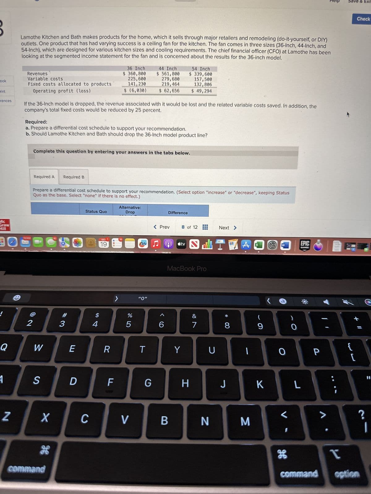 ook
rint
rences
Mc
Graw
Hill
Q
4
N
Lamothe Kitchen and Bath makes products for the home, which it sells through major retailers and remodeling (do-it-yourself, or DIY)
outlets. One product that has had varying success is a ceiling fan for the kitchen. The fan comes in three sizes (36-Inch, 44-Inch, and
54-Inch), which are designed for various kitchen sizes and cooling requirements. The chief financial officer (CFO) at Lamothe has been
looking at the segmented income statement for the fan and is concerned about the results for the 36-inch model.
Revenues
Variable costs
Fixed costs allocated to products
Operating profit (loss)
13,532
If the 36-Inch model is dropped, the revenue associated with it would be lost and the related variable costs saved. In addition, the
company's total fixed costs would be reduced by 25 percent.
Required:
a. Prepare a differential cost schedule to support your recommendation.
b. Should Lamothe Kitchen and Bath should drop the 36-Inch model product line?
2
Required A
Complete this question by entering your answers in the tabs below.
W
S
Prepare a differential cost schedule to support your recommendation. (Select option "increase" or "decrease", keeping Status
Quo as the base. Select "none" if there is no effect.)
X
g
command
Required B
92
#3
E
D
Status Quo
C
$
4
OCT 1
36 Inch
$ 360,800
225,600
141, 230
$ (6,030)
19
R
F
Alternative:
Drop
16
do 5
%
44 Inch
$ 561,800
279,680
219,464
$ 62,656
V
"0"
T
G
< Prev
6
Difference
54 Inch
$ 339,600
157,500
132,806
$ 49,294
B
8 of 12
tv
MacBook Pro
Y
H
S
&
7
U
N
Next >
* 00
8
J
|
M
(
9
K
W
..li
0
I
H
0
EPIC
GAMES
L
P
>
DOCX
Save & Exit
{
Check
+ 11
[
I
command option
?
