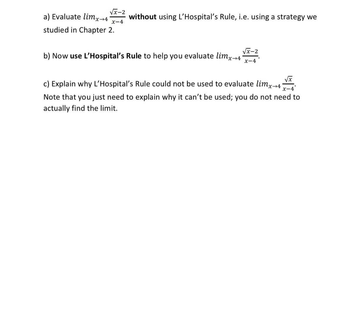 a) Evaluate limx→4
Vx-2
without using L'Hospital's Rule, i.e. using a strategy we
x-4
studied in Chapter 2.
Vx-2
b) Now use L'Hospital's Rule to help you evaluate limx→4
x-4
c) Explain why L’Hospital's Rule could not be used to evaluate limx-→4
x-4
Note that you just need to explain why it can't be used; you do not need to
actually find the limit.
