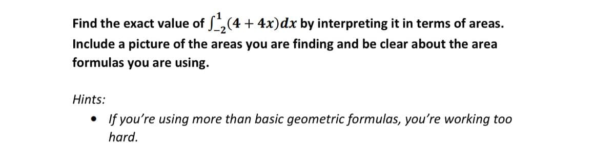 Find the exact value of ,(4 + 4x)dx by interpreting it in terms of areas.
Include a picture of the areas you are finding and be clear about the area
formulas you are using.
Hints:
• If you're using more than basic geometric formulas, you're working too
hard.
