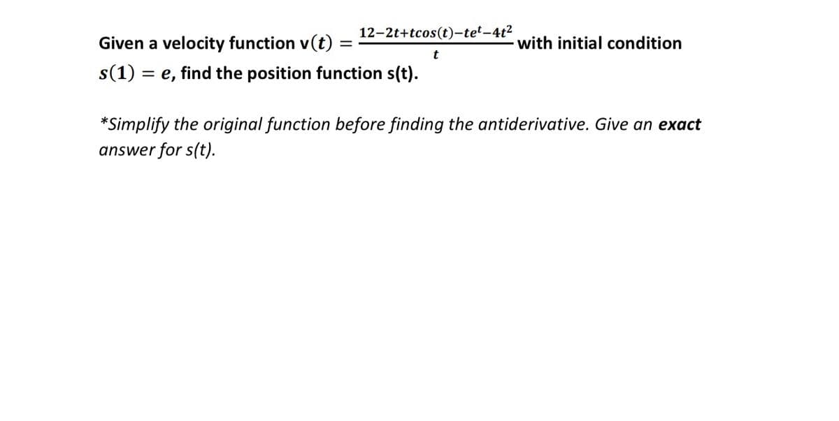 12-2t+tcos(t)-tet-4t2
Given a velocity function v(t)
with initial condition
t
s(1)
= e, find the position function s(t).
*Simplify the original function before finding the antiderivative. Give an exact
answer for s(t).
