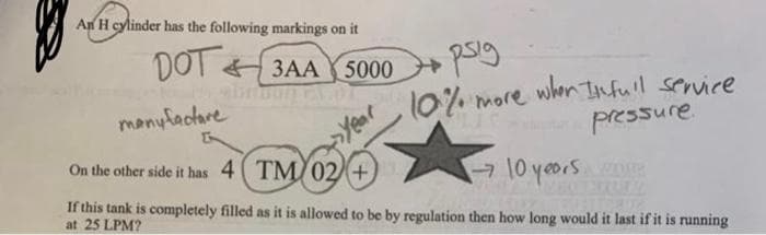 An H cylinder has the following markings on it
DOT 3AA
5000
10% more when Tnfull service
manyfactare
Year
pressure.
On the other side it has 4( TM/02+
10yeors R
If this tank is completely filled as it is allowed to be by regulation then how long would it last if it is running
at 25 LPM?
